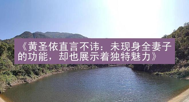 《黄圣依直言不讳：未现身全妻子的功能，却也展示着独特魅力》